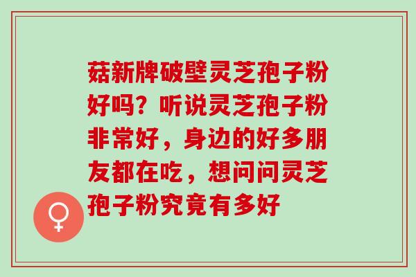 菇新牌破壁灵芝孢子粉好吗？听说灵芝孢子粉非常好，身边的好多朋友都在吃，想问问灵芝孢子粉究竟有多好
