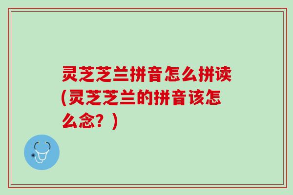 灵芝芝兰拼音怎么拼读(灵芝芝兰的拼音该怎么念？)