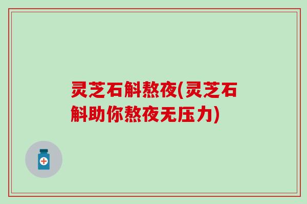 灵芝石斛熬夜(灵芝石斛助你熬夜无压力)