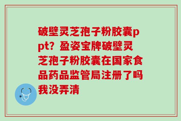 破壁灵芝孢子粉胶囊ppt？盈姿宝牌破壁灵芝孢子粉胶囊在国家食品药品监管局注册了吗我没弄清