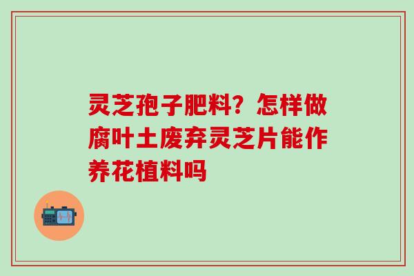 灵芝孢子肥料？怎样做腐叶土废弃灵芝片能作养花植料吗