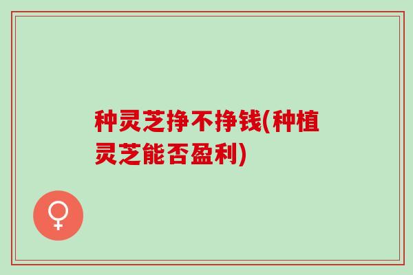 种灵芝挣不挣钱(种植灵芝能否盈利)