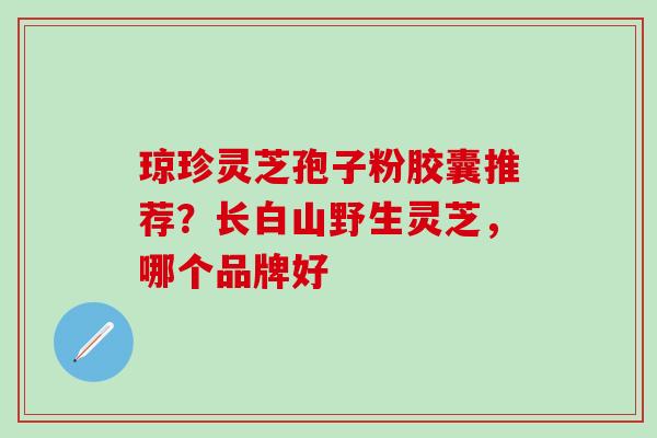 琼珍灵芝孢子粉胶囊推荐？长白山野生灵芝，哪个品牌好