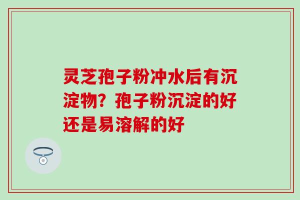灵芝孢子粉冲水后有沉淀物？孢子粉沉淀的好还是易溶解的好