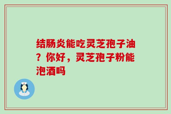 结肠炎能吃灵芝孢子油？你好，灵芝孢子粉能泡酒吗