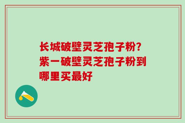 长城破壁灵芝孢子粉？紫一破壁灵芝孢子粉到哪里买最好