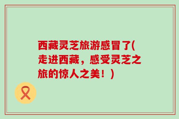 西藏灵芝旅游感冒了(走进西藏，感受灵芝之旅的惊人之美！)