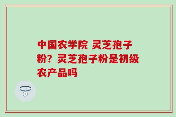 中国农学院 灵芝孢子粉？灵芝孢子粉是初级农产品吗