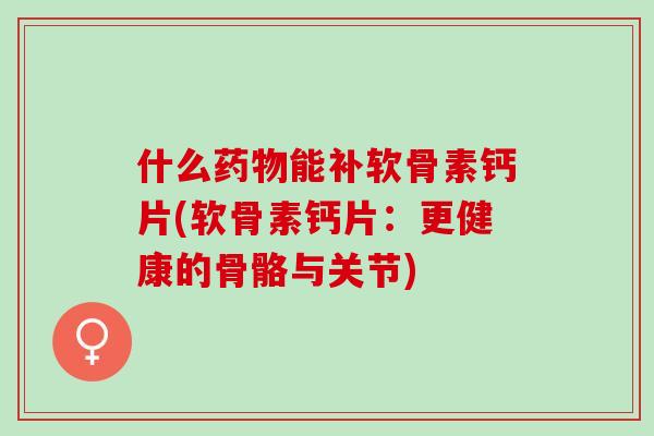 什么药物能补软骨素钙片(软骨素钙片：更健康的骨骼与关节)