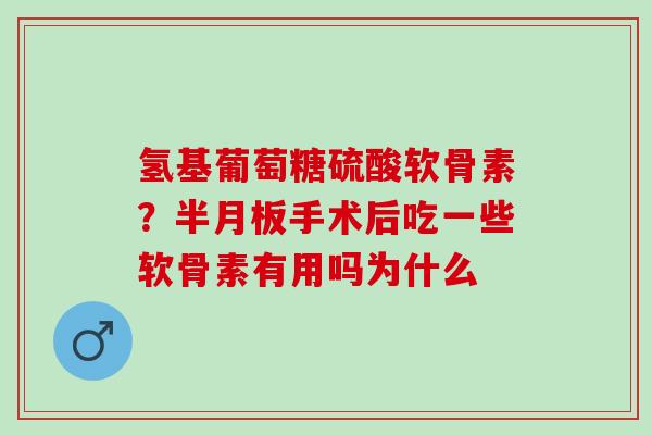 氢基葡萄糖硫酸软骨素？半月板手术后吃一些软骨素有用吗为什么
