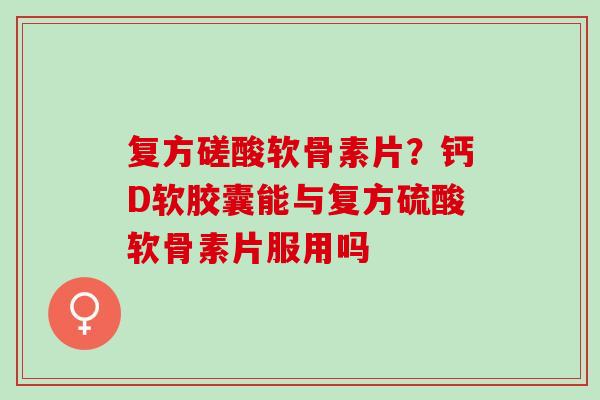 复方磋酸软骨素片？钙D软胶囊能与复方硫酸软骨素片服用吗