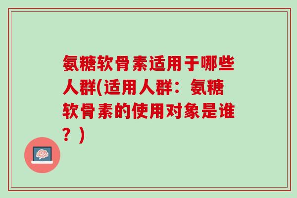氨糖软骨素适用于哪些人群(适用人群：氨糖软骨素的使用对象是谁？)