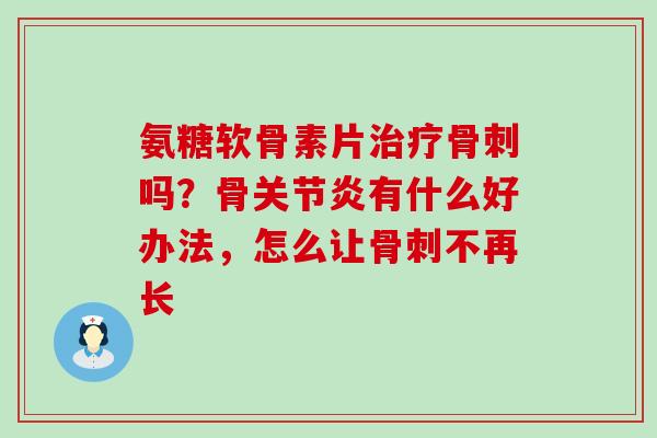 氨糖软骨素片治疗骨刺吗？骨关节炎有什么好办法，怎么让骨刺不再长