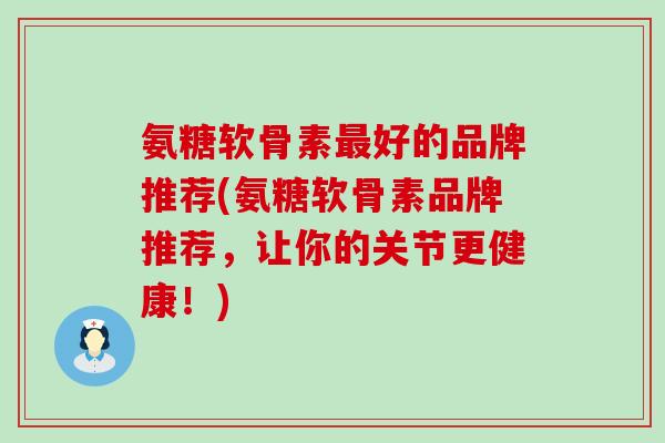 氨糖软骨素最好的品牌推荐(氨糖软骨素品牌推荐，让你的关节更健康！)
