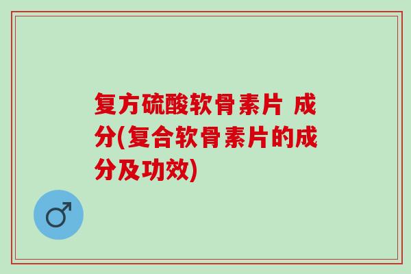 复方硫酸软骨素片 成分(复合软骨素片的成分及功效)