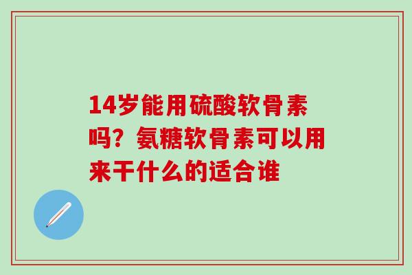 14岁能用硫酸软骨素吗？氨糖软骨素可以用来干什么的适合谁