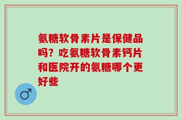氨糖软骨素片是保健品吗？吃氨糖软骨素钙片和医院开的氨糖哪个更好些