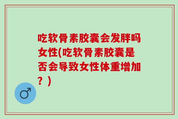 吃软骨素胶囊会发胖吗女性(吃软骨素胶囊是否会导致女性体重增加？)