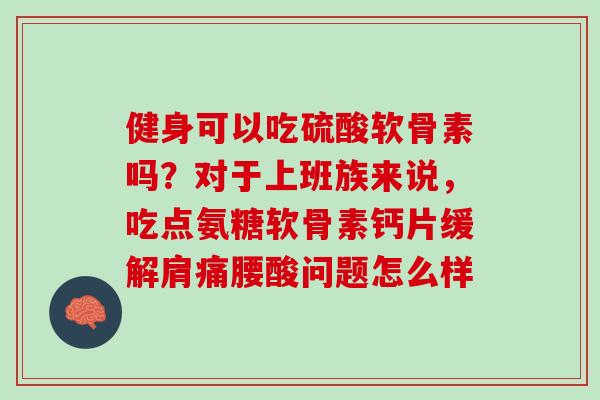 健身可以吃硫酸软骨素吗？对于上班族来说，吃点氨糖软骨素钙片缓解肩痛腰酸问题怎么样