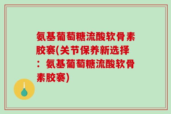 氨基葡萄糖流酸软骨素胶褰(关节保养新选择：氨基葡萄糖流酸软骨素胶褰)