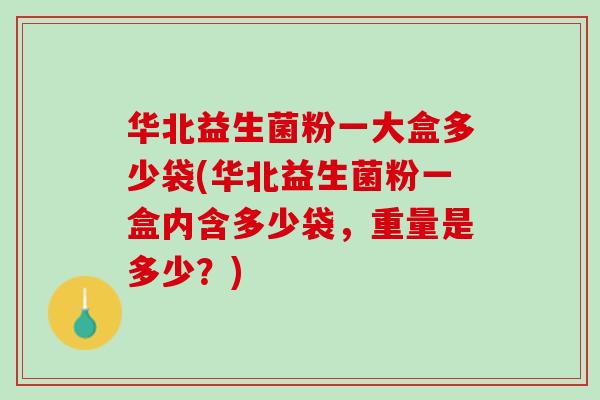 华北益生菌粉一大盒多少袋(华北益生菌粉一盒内含多少袋，重量是多少？)