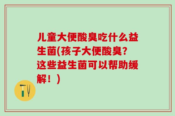 儿童大便酸臭吃什么益生菌(孩子大便酸臭?这些益生菌可以帮助缓解!) 儿童大便酸臭吃什么益生菌(孩子大便酸臭?这些益生菌可以帮助缓解!)