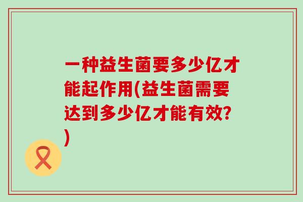 一种益生菌要多少亿才能起作用(益生菌需要达到多少亿才能有效？)