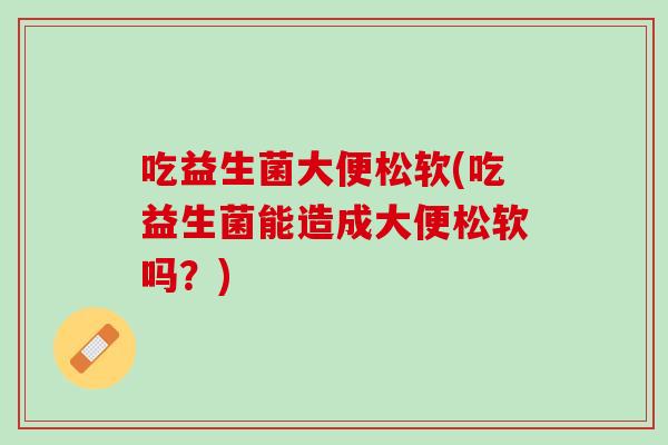 吃益生菌大便松软(吃益生菌能造成大便松软吗？)