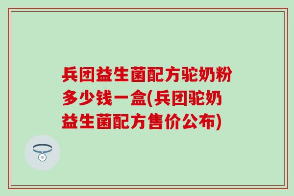 兵团益生菌配方驼奶粉多少钱一盒(兵团驼奶益生菌配方售价公布)