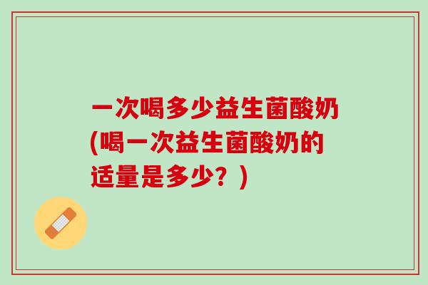 一次喝多少益生菌酸奶(喝一次益生菌酸奶的适量是多少？)