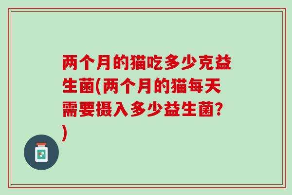 两个月的猫吃多少克益生菌(两个月的猫每天需要摄入多少益生菌？)