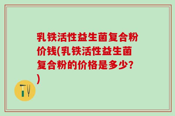 乳铁活性益生菌复合粉价钱(乳铁活性益生菌复合粉的价格是多少？)