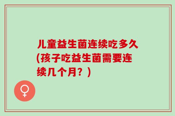 儿童益生菌连续吃多久(孩子吃益生菌需要连续几个月？)