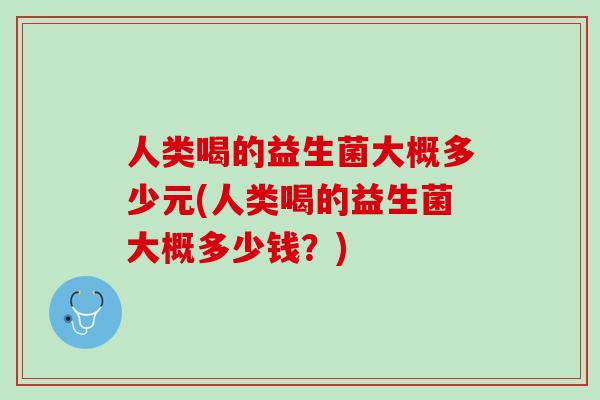 人类喝的益生菌大概多少元(人类喝的益生菌大概多少钱？)