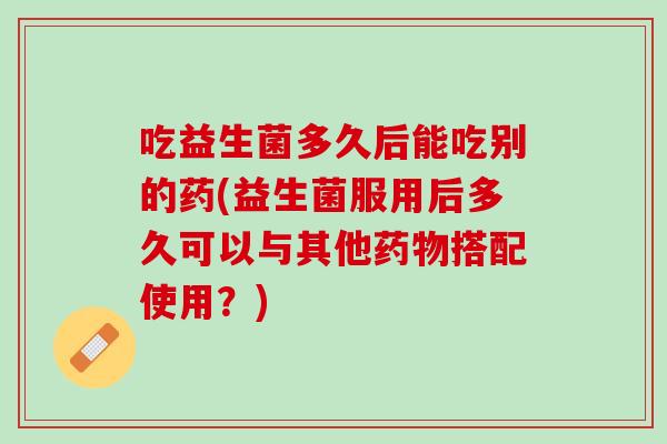 吃益生菌多久后能吃别的药(益生菌服用后多久可以与其他药物搭配使用？)