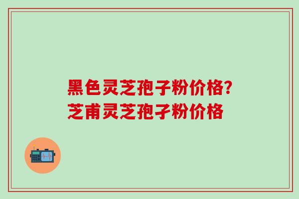 黑色灵芝孢子粉价格？芝甫灵芝孢孑粉价格