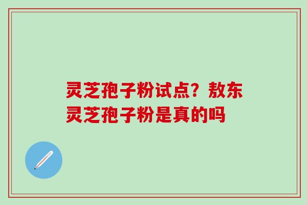 灵芝孢子粉试点？敖东灵芝孢子粉是真的吗