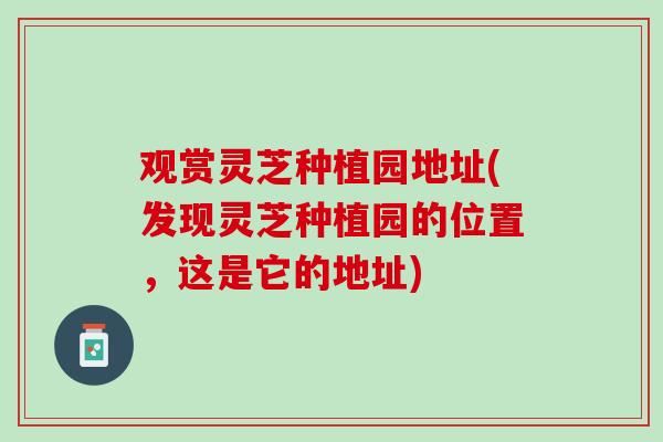 观赏灵芝种植园地址(发现灵芝种植园的位置，这是它的地址)