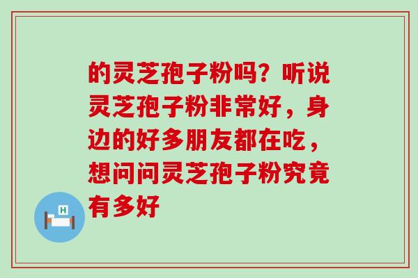 的灵芝孢子粉吗？听说灵芝孢子粉非常好，身边的好多朋友都在吃，想问问灵芝孢子粉究竟有多好