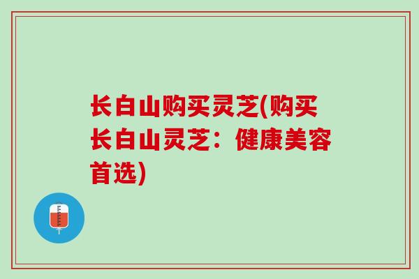 长白山购买灵芝(购买长白山灵芝：健康美容首选)