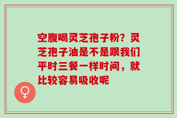空腹喝灵芝孢子粉？灵芝孢子油是不是跟我们平时三餐一样时间，就比较容易吸收呢