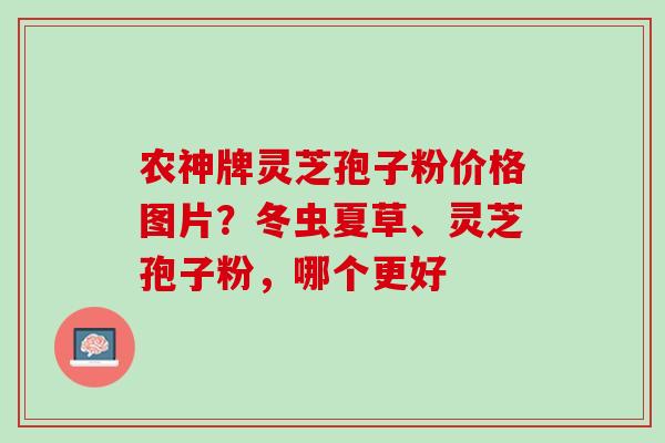 农神牌灵芝孢子粉价格图片？冬虫夏草、灵芝孢子粉，哪个更好