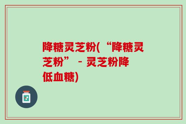 降糖灵芝粉(“降糖灵芝粉” - 灵芝粉降低血糖)