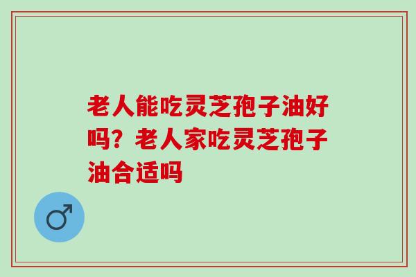 老人能吃灵芝孢子油好吗？老人家吃灵芝孢子油合适吗