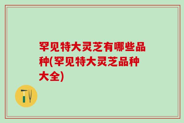 罕见特大灵芝有哪些品种(罕见特大灵芝品种大全)