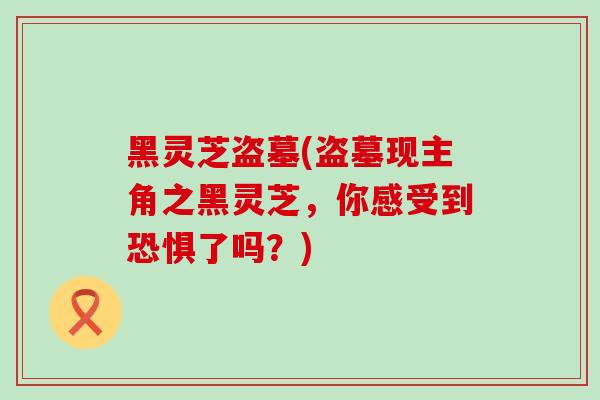 黑灵芝盗墓(盗墓现主角之黑灵芝，你感受到恐惧了吗？)
