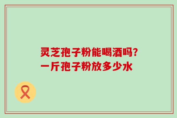 灵芝孢子粉能喝酒吗？一斤孢子粉放多少水