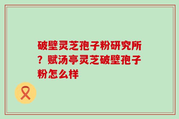 破壁灵芝孢子粉研究所？赋汤亭灵芝破壁孢子粉怎么样