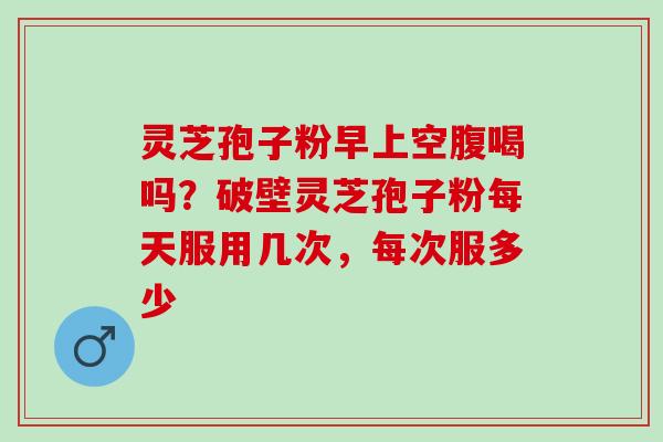 灵芝孢子粉早上空腹喝吗？破壁灵芝孢子粉每天服用几次，每次服多少