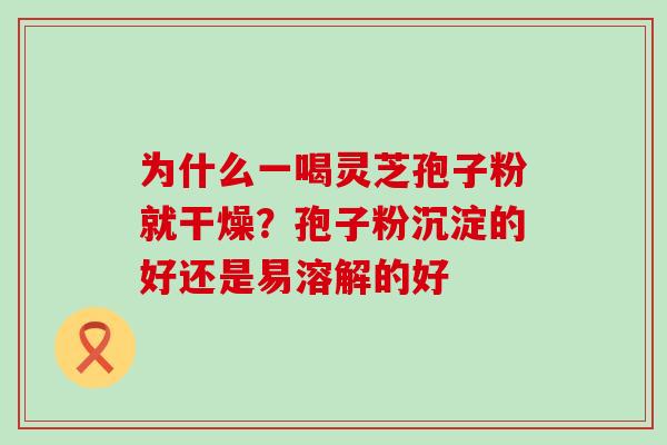 为什么一喝灵芝孢子粉就干燥？孢子粉沉淀的好还是易溶解的好